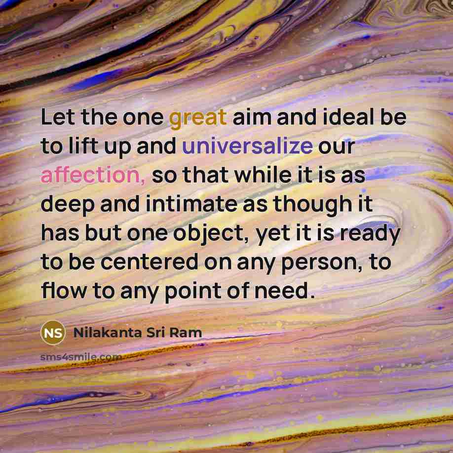 “Let the one great aim and ideal be to lift up and universalize our affection, so that while it is as deep and intimate as though it has but one object, yet it is ready to be centered on any person, to flow to any point of need.” quote by Nilakanta Sri Ram