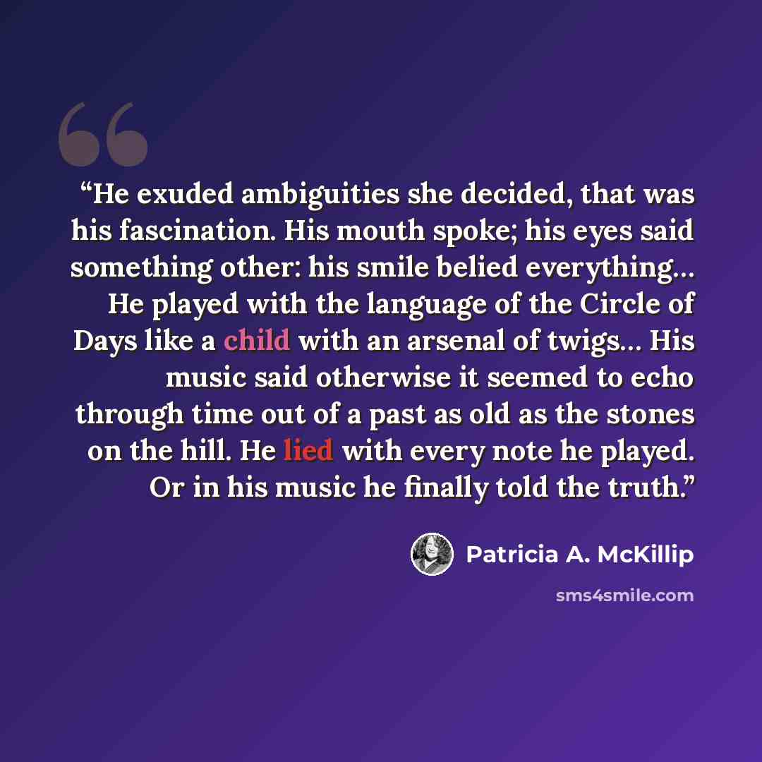 “He exuded ambiguities she decided, that was his fascination. His mouth spoke; his eyes said something other: his smile belied everything… He played with the language of the Circle of Days like a child with an arsenal of twigs… His music said otherwise it seemed to echo through time out of a past…” quote by Patricia A. McKillip