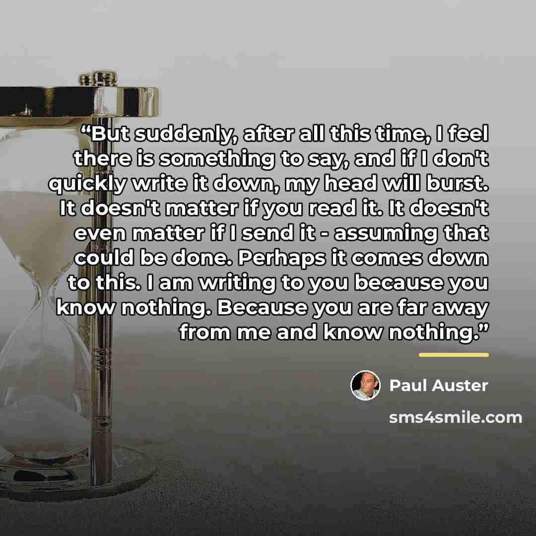 “But suddenly, after all this time, I feel there is something to say, and if I don't quickly write it down, my head will burst. It doesn't matter if you read it. It doesn't even matter if I send it - assuming that could be done. Perhaps it comes down to this. I am writing to you because you know…” quote by Paul Auster