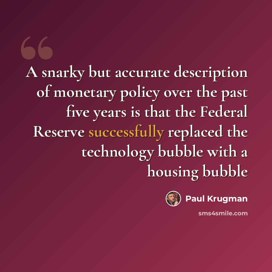 “A snarky but accurate description of monetary policy over the past five years is that the Federal Reserve successfully replaced the technology bubble with a housing bubble” quote by Paul Krugman