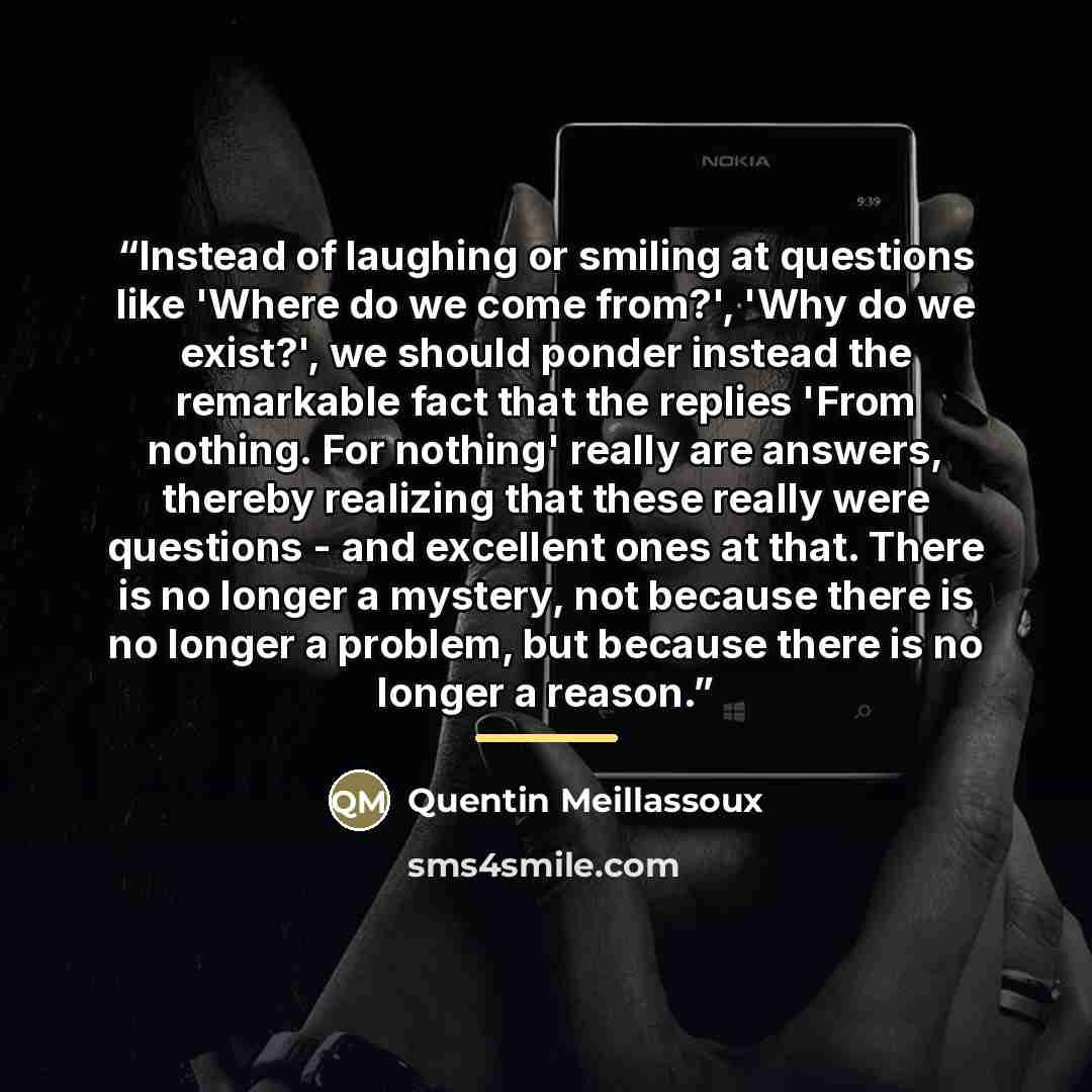 “Instead of laughing or smiling at questions like 'Where do we come from?', 'Why do we exist?', we should ponder instead the remarkable fact that the replies 'From nothing. For nothing' really are answers, thereby realizing that these really were questions - and excellent ones at that. There is no…” quote by Quentin Meillassoux