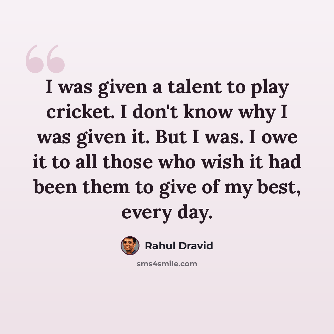 “I was given a talent to play cricket. I don't know why I was given it. But I was. I owe it to all those who wish it had been them to give of my best, every day.” quote by Rahul Dravid