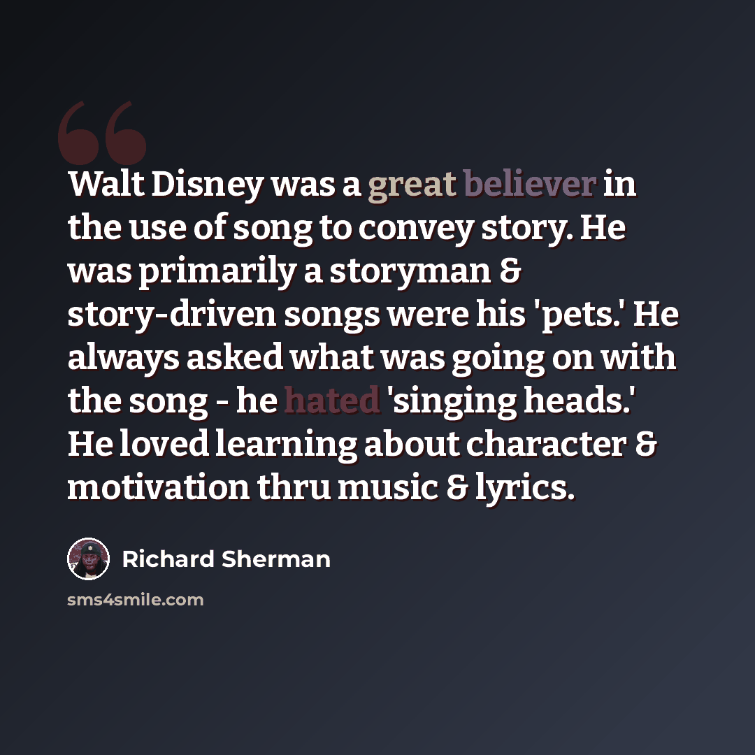 “Walt Disney was a great believer in the use of song to convey story. He was primarily a storyman & story-driven songs were his 'pets.' He always asked what was going on with the song - he hated 'singing heads.' He loved learning about character & motivation thru music & lyrics.” quote by Richard Sherman