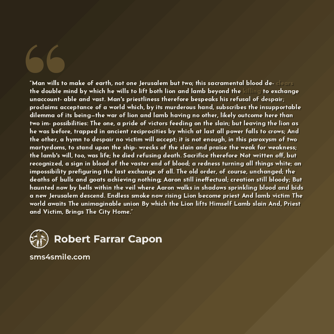 “Man wills to make of earth, not one Jerusalem but two; this sacramental blood de- clears the double mind by which he wills to lift both lion and lamb beyond the killing to exchange unaccount- able and vast. Man's priestliness therefore bespeaks his refusal of despair; proclaims acceptance of a…” quote by Robert Farrar Capon