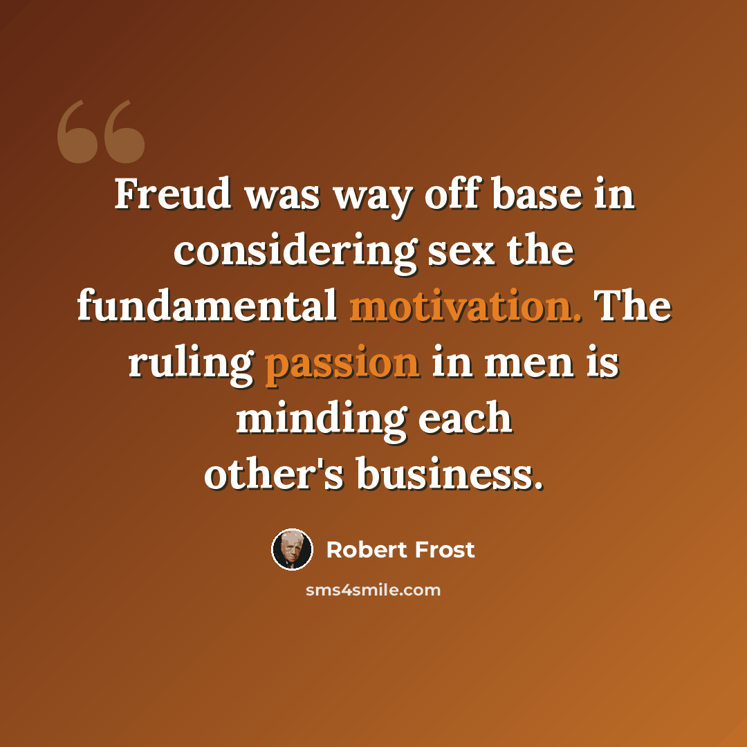 “Freud was way off base in considering sex the fundamental motivation. The ruling passion in men is minding each other's business.” quote by Robert Frost