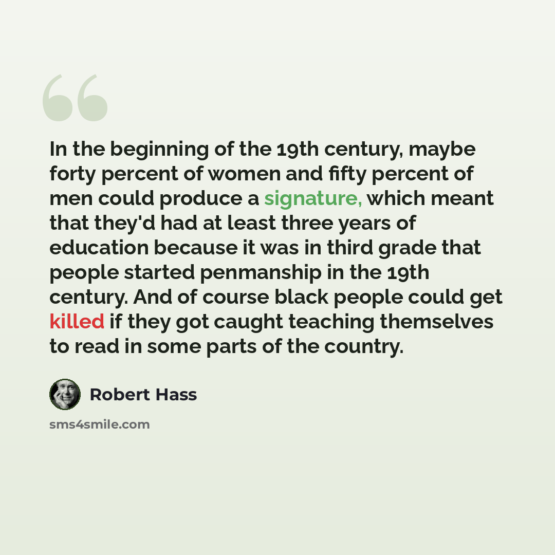 “In the beginning of the 19th century, maybe forty percent of women and fifty percent of men could produce a signature, which meant that they'd had at least three years of education because it was in third grade that people started penmanship in the 19th century. And of course black people could…” quote by Robert Hass