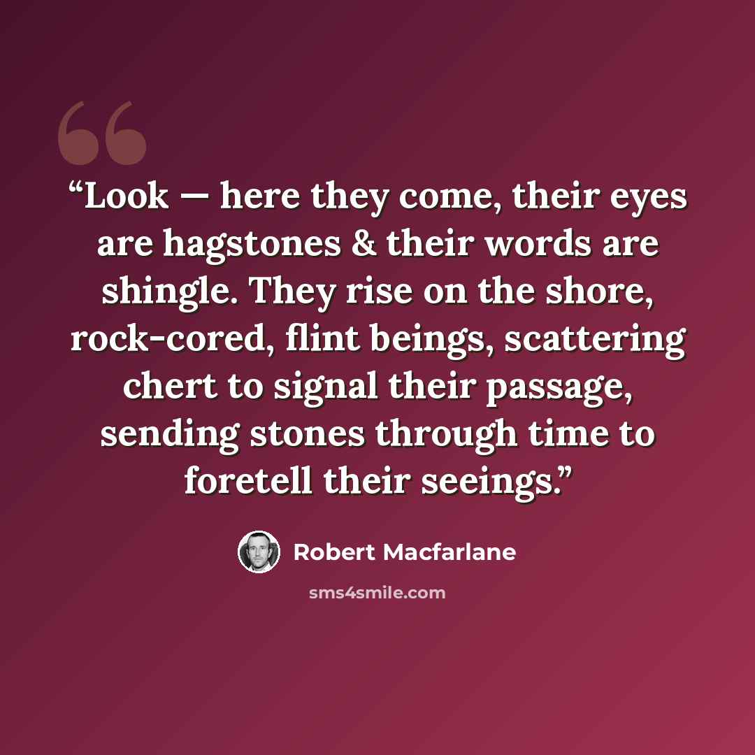 “Look — here they come, their eyes are hagstones & their words are shingle. They rise on the shore, rock-cored, flint beings, scattering chert to signal their passage, sending stones through time to foretell their seeings.” quote by Robert Macfarlane