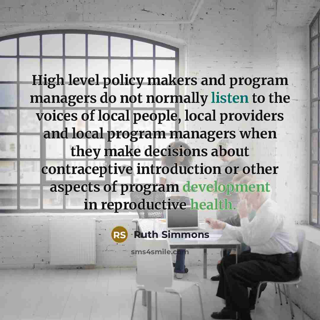 “High level policy makers and program managers do not normally listen to the voices of local people, local providers and local program managers when they make decisions about contraceptive introduction or other aspects of program development in reproductive health.” quote by Ruth Simmons