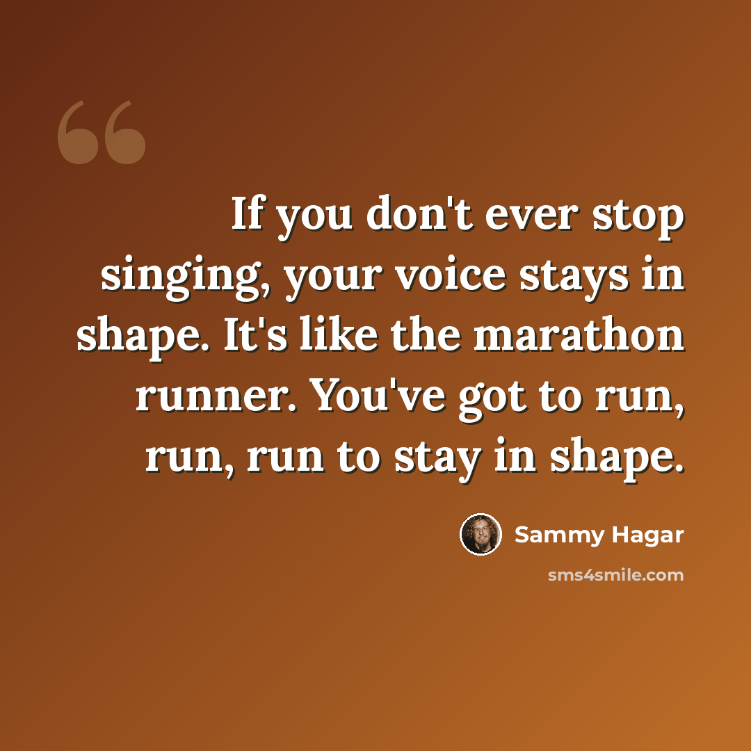 “If you don't ever stop singing, your voice stays in shape. It's like the marathon runner. You've got to run, run, run to stay in shape.” quote by Sammy Hagar