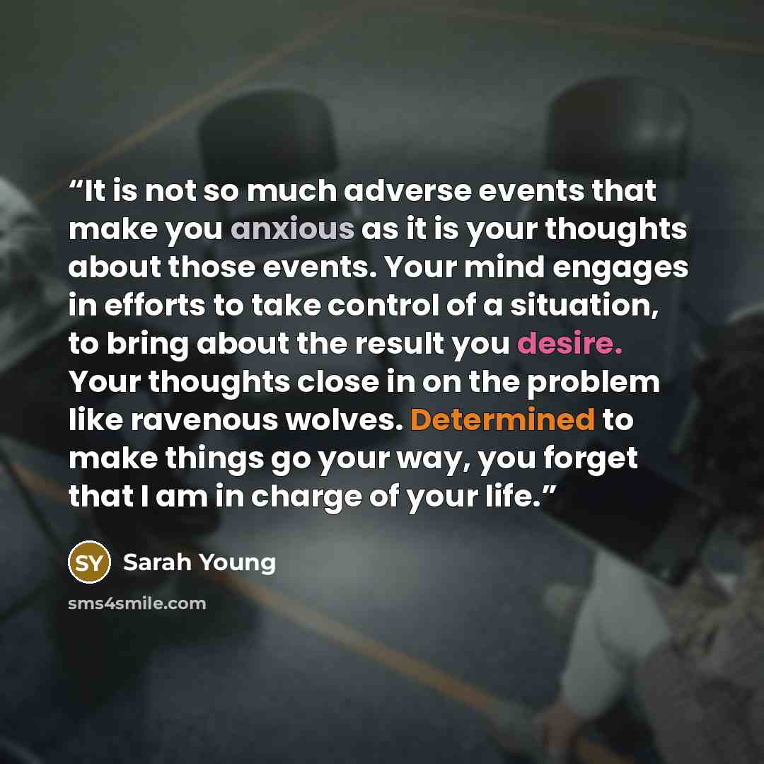 “It is not so much adverse events that make you anxious as it is your thoughts about those events. Your mind engages in efforts to take control of a situation, to bring about the result you desire. Your thoughts close in on the problem like ravenous wolves. Determined to make things go your way…” quote by Sarah Young