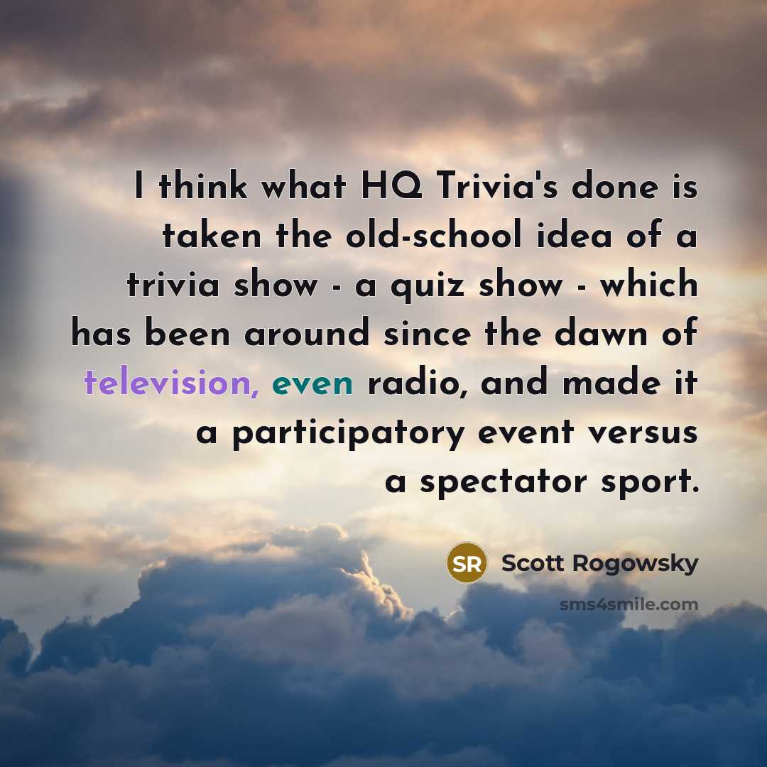 “I think what HQ Trivia's done is taken the old-school idea of a trivia show - a quiz show - which has been around since the dawn of television, even radio, and made it a participatory event versus a spectator sport.” quote by Scott Rogowsky