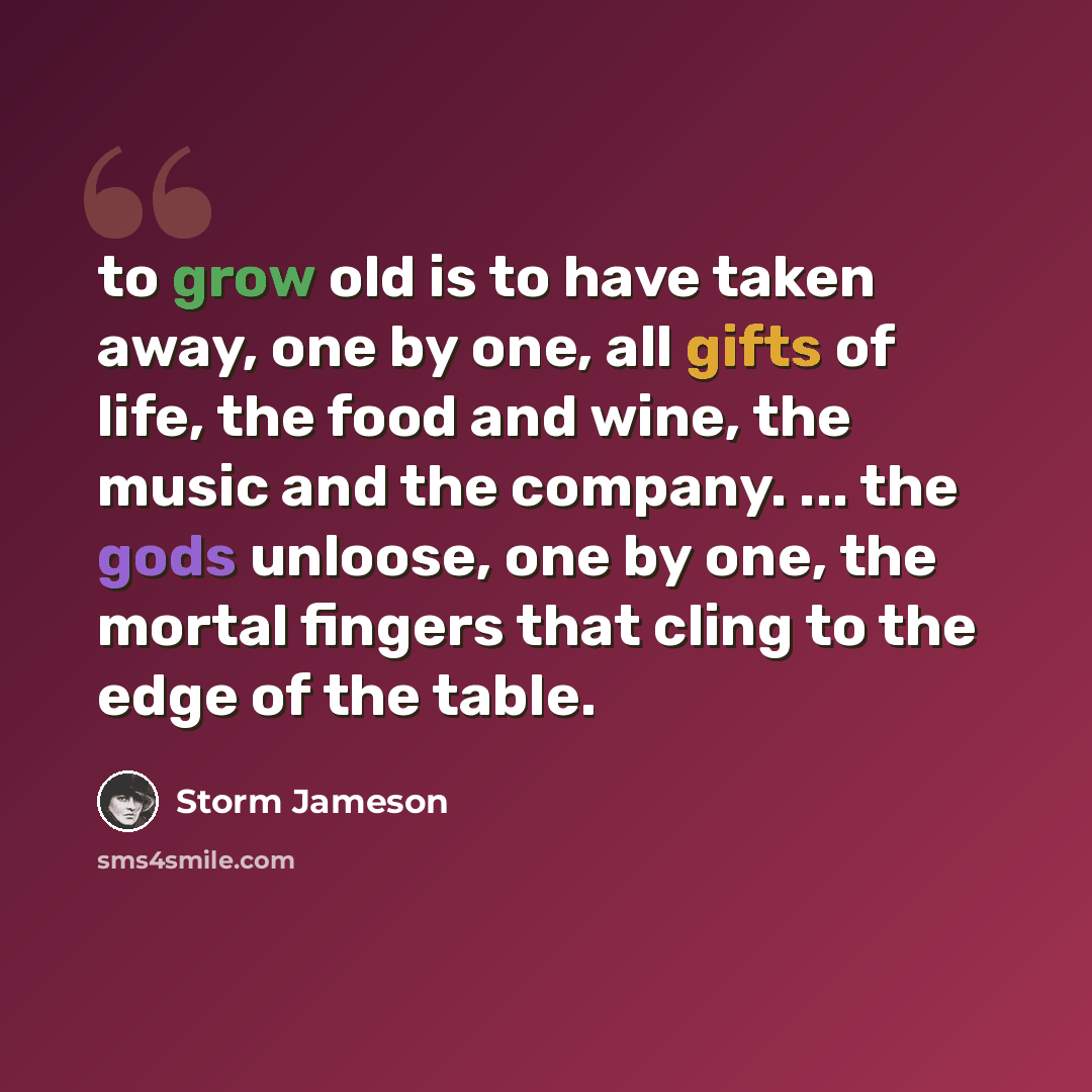 “to grow old is to have taken away, one by one, all gifts of life, the food and wine, the music and the company. ... the gods unloose, one by one, the mortal fingers that cling to the edge of the table.” quote by Storm Jameson