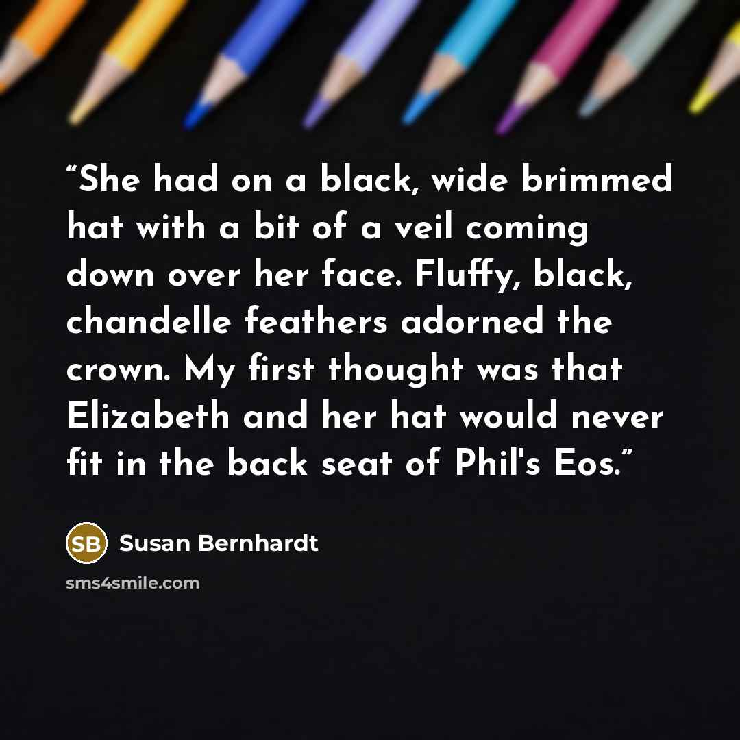 “She had on a black, wide brimmed hat with a bit of a veil coming down over her face. Fluffy, black, chandelle feathers adorned the crown. My first thought was that Elizabeth and her hat would never fit in the back seat of Phil's Eos.” quote by Susan Bernhardt