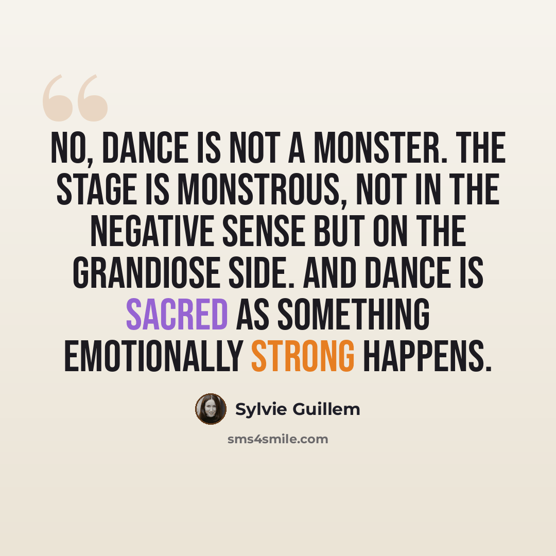 “No, dance is not a monster. The stage is monstrous, not in the negative sense but on the grandiose side. And dance is sacred as something emotionally strong happens.” quote by Sylvie Guillem