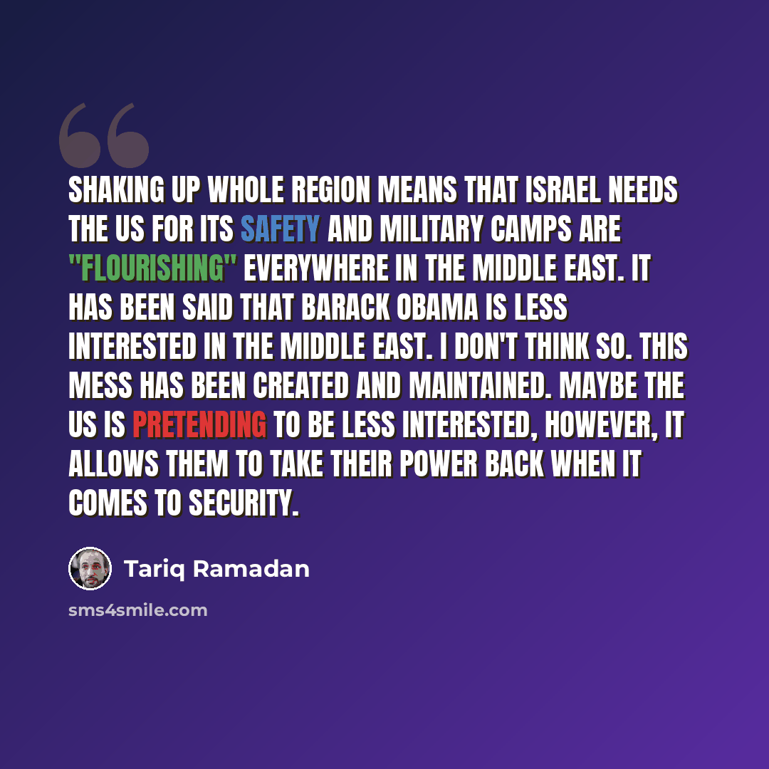 “Shaking up whole region means that Israel needs the US for its safety and military camps are "flourishing" everywhere in the Middle East. It has been said that Barack Obama is less interested in the Middle East. I don't think so. This mess has been created and maintained. Maybe the US is…” quote by Tariq Ramadan