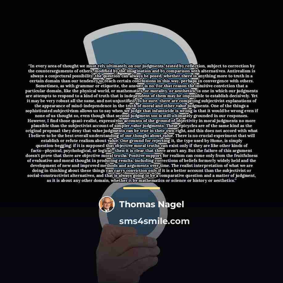 “In every area of thought we must rely ultimately on our judgments, tested by reflection, subject to correction by the counterarguments of others, modified by the imagination and by comparison with alternatives. Antirealism is always a conjectural possibility: the question can always be posed…” quote by Thomas Nagel