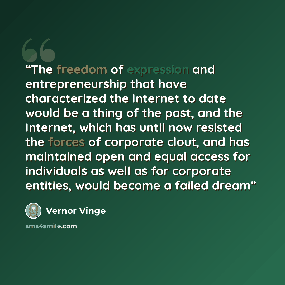 “The freedom of expression and entrepreneurship that have characterized the Internet to date would be a thing of the past, and the Internet, which has until now resisted the forces of corporate clout, and has maintained open and equal access for individuals as well as for corporate entities, would…” quote by Vernor Vinge