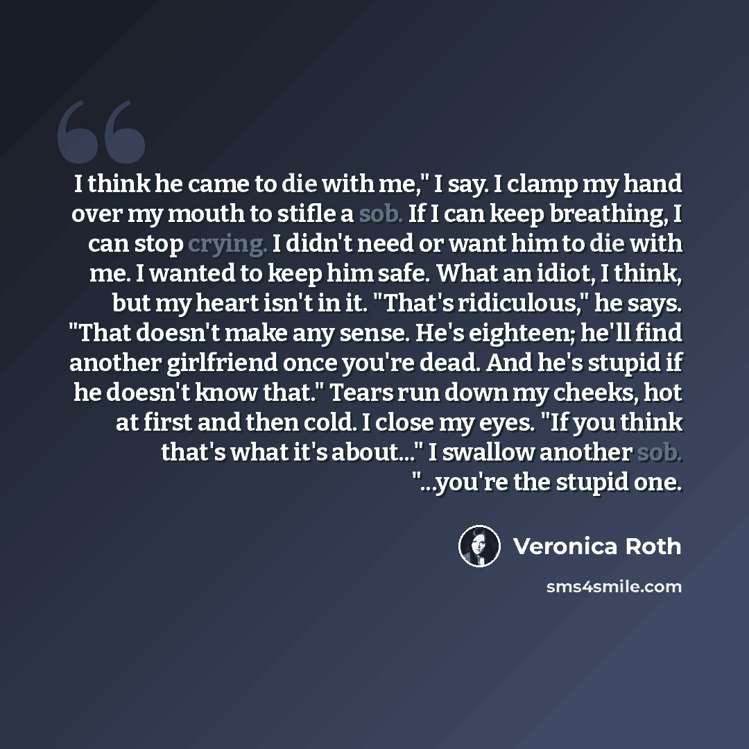“I think he came to die with me," I say. I clamp my hand over my mouth to stifle a sob. If I can keep breathing, I can stop crying. I didn't need or want him to die with me. I wanted to keep him safe. What an idiot, I think, but my heart isn't in it. "That's ridiculous," he says. "That doesn't make…” quote by Veronica Roth