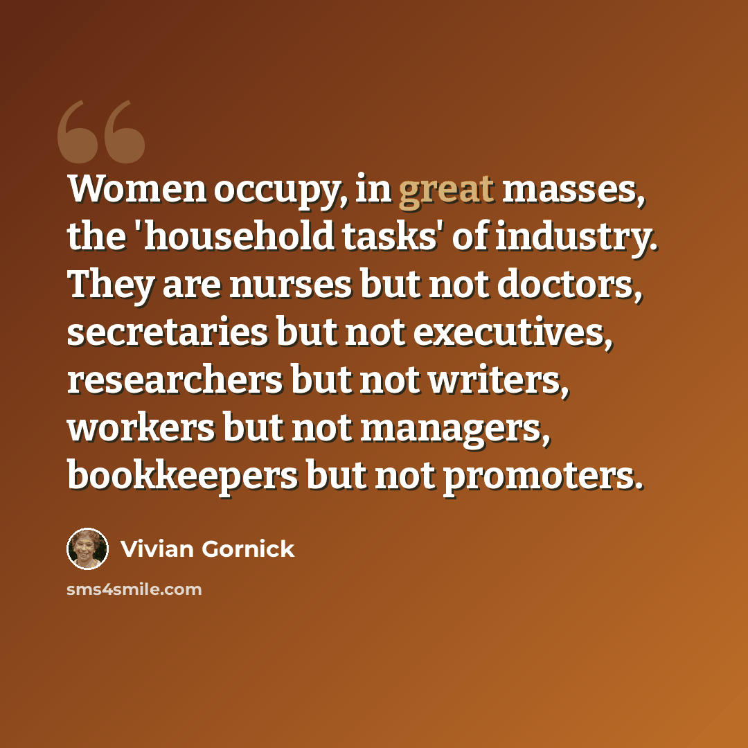 “Women occupy, in great masses, the 'household tasks' of industry. They are nurses but not doctors, secretaries but not executives, researchers but not writers, workers but not managers, bookkeepers but not promoters.” quote by Vivian Gornick