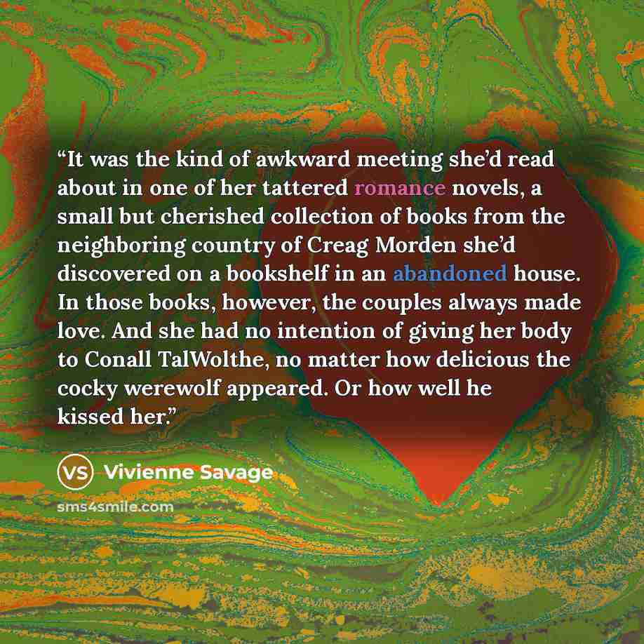 “It was the kind of awkward meeting she’d read about in one of her tattered romance novels, a small but cherished collection of books from the neighboring country of Creag Morden she’d discovered on a bookshelf in an abandoned house. In those books, however, the couples always made love. And she…” quote by Vivienne Savage