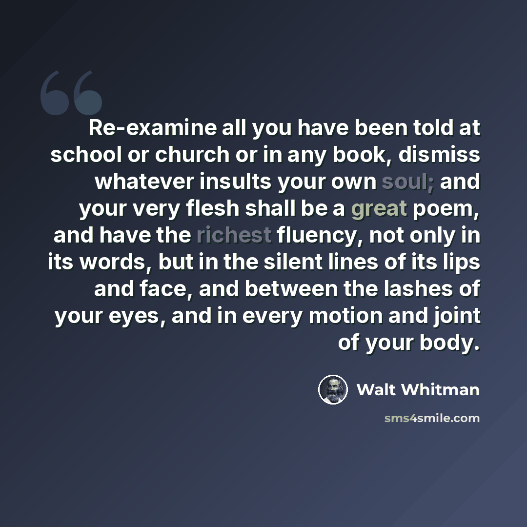 “Re-examine all you have been told at school or church or in any book, dismiss whatever insults your own soul; and your very flesh shall be a great poem, and have the richest fluency, not only in its words, but in the silent lines of its lips and face, and between the lashes of your eyes, and in…” quote by Walt Whitman