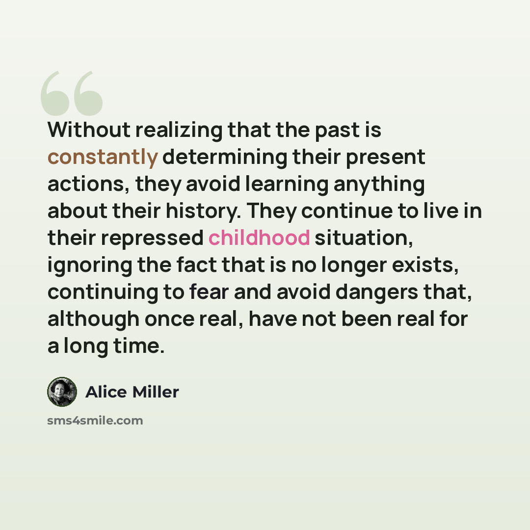 “Without realizing that the past is constantly determining their present actions, they avoid learning anything about their history. They continue to live in their repressed childhood situation, ignoring the fact that is no longer exists, continuing to fear and avoid dangers that, although once…” quote by Alice Miller