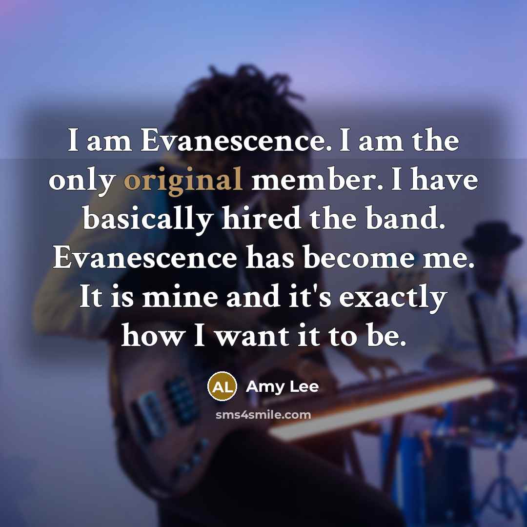 “I am Evanescence. I am the only original member. I have basically hired the band. Evanescence has become me. It is mine and it's exactly how I want it to be.” quote by Amy Lee