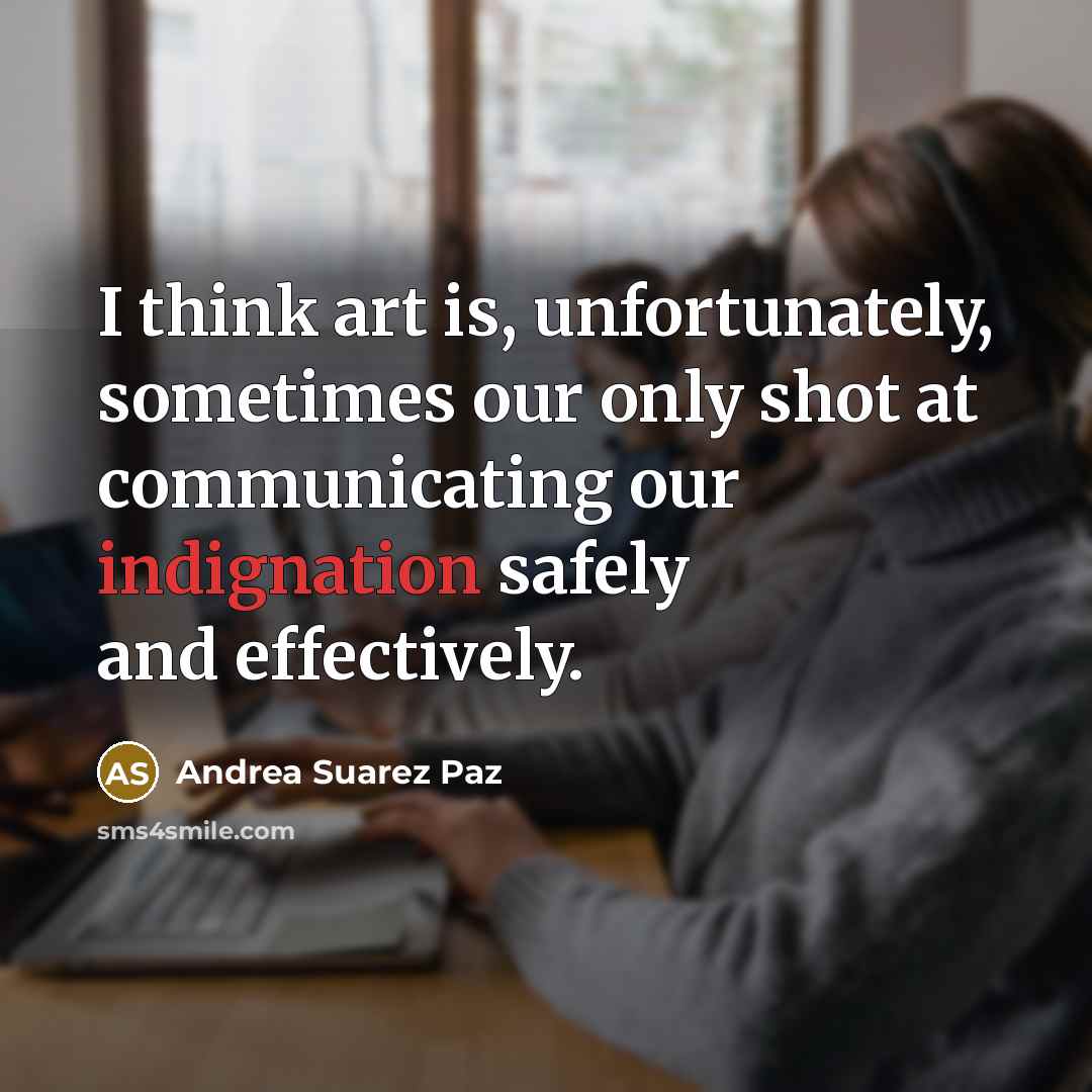 “I think art is, unfortunately, sometimes our only shot at communicating our indignation safely and effectively.” quote by Andrea Suarez Paz