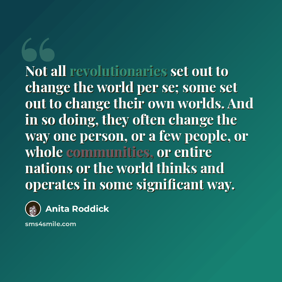 “Not all revolutionaries set out to change the world per se; some set out to change their own worlds. And in so doing, they often change the way one person, or a few people, or whole communities, or entire nations or the world thinks and operates in some significant way.” quote by Anita Roddick