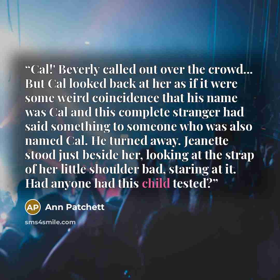 “Cal!' Beverly called out over the crowd... But Cal looked back at her as if it were some weird coincidence that his name was Cal and this complete stranger had said something to someone who was also named Cal. He turned away. Jeanette stood just beside her, looking at the strap of her little…” quote by Ann Patchett