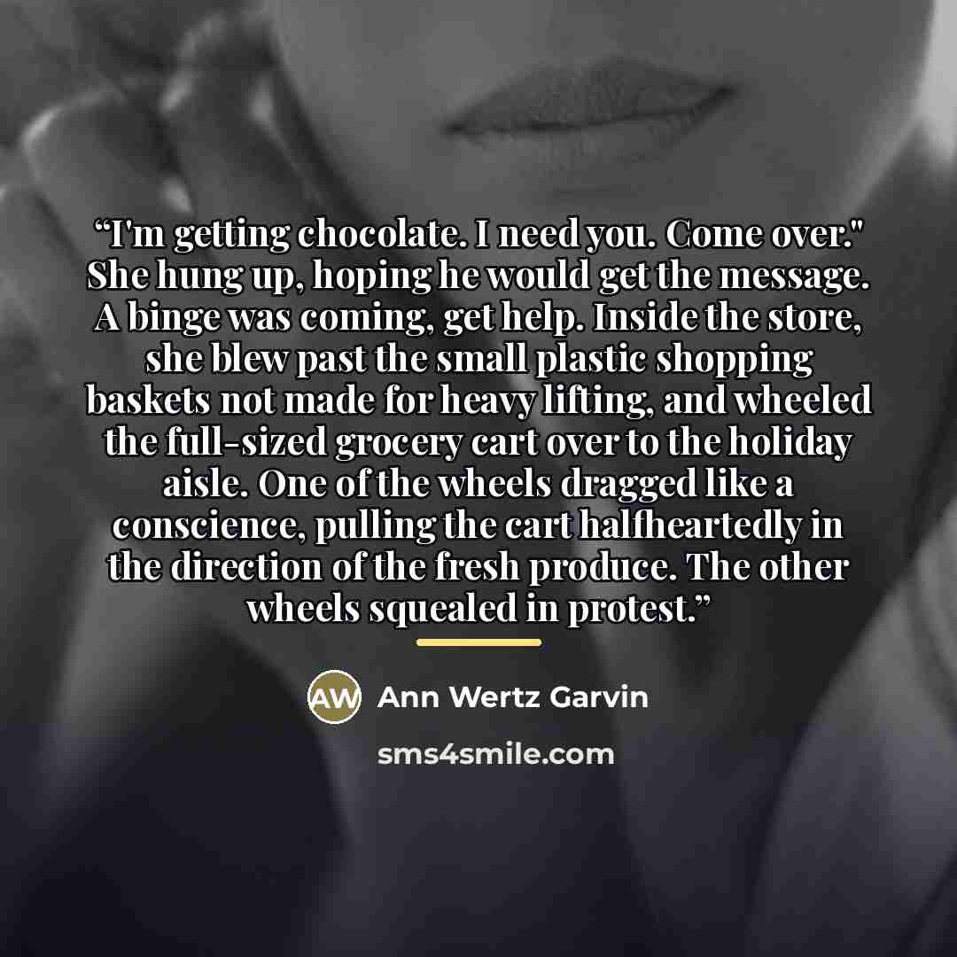 “I'm getting chocolate. I need you. Come over." She hung up, hoping he would get the message. A binge was coming, get help. Inside the store, she blew past the small plastic shopping baskets not made for heavy lifting, and wheeled the full-sized grocery cart over to the holiday aisle. One of the…” quote by Ann Wertz Garvin