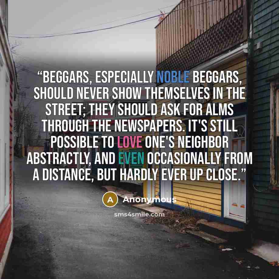 “Beggars, especially noble beggars, should never show themselves in the street; they should ask for alms through the newspapers. It's still possible to love one's neighbor abstractly, and even occasionally from a distance, but hardly ever up close.” quote by Anonymous