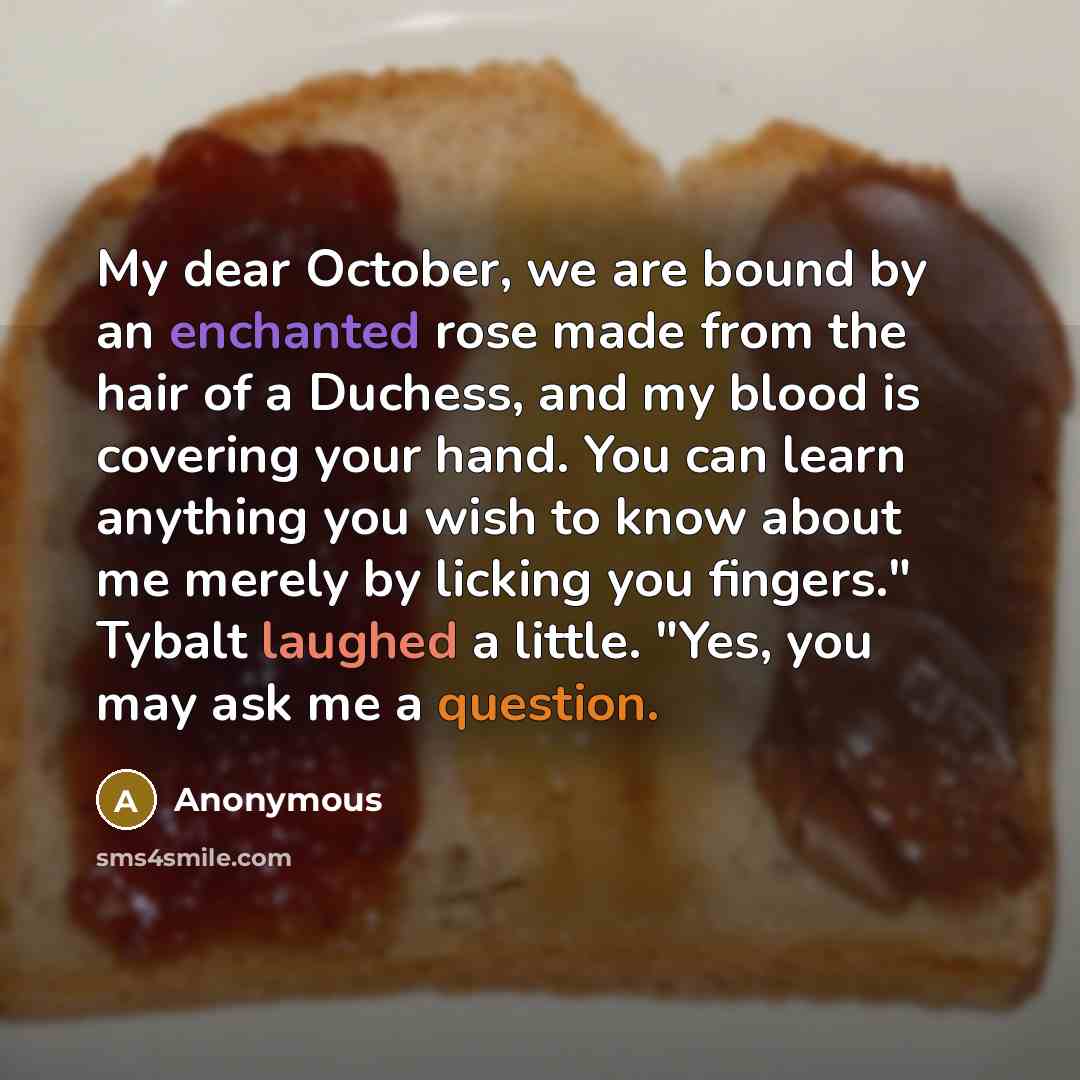 “My dear October, we are bound by an enchanted rose made from the hair of a Duchess, and my blood is covering your hand. You can learn anything you wish to know about me merely by licking you fingers." Tybalt laughed a little. "Yes, you may ask me a question.” quote by Anonymous