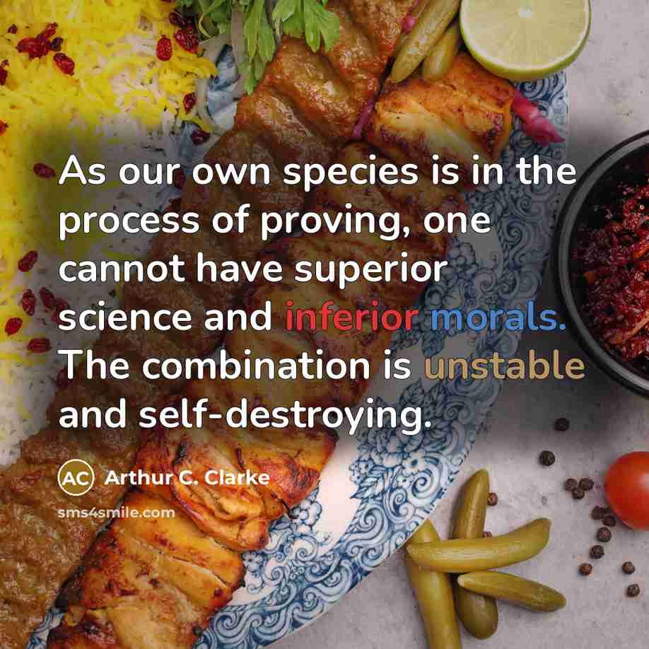 “As our own species is in the process of proving, one cannot have superior science and inferior morals. The combination is unstable and self-destroying.” quote by Arthur C. Clarke