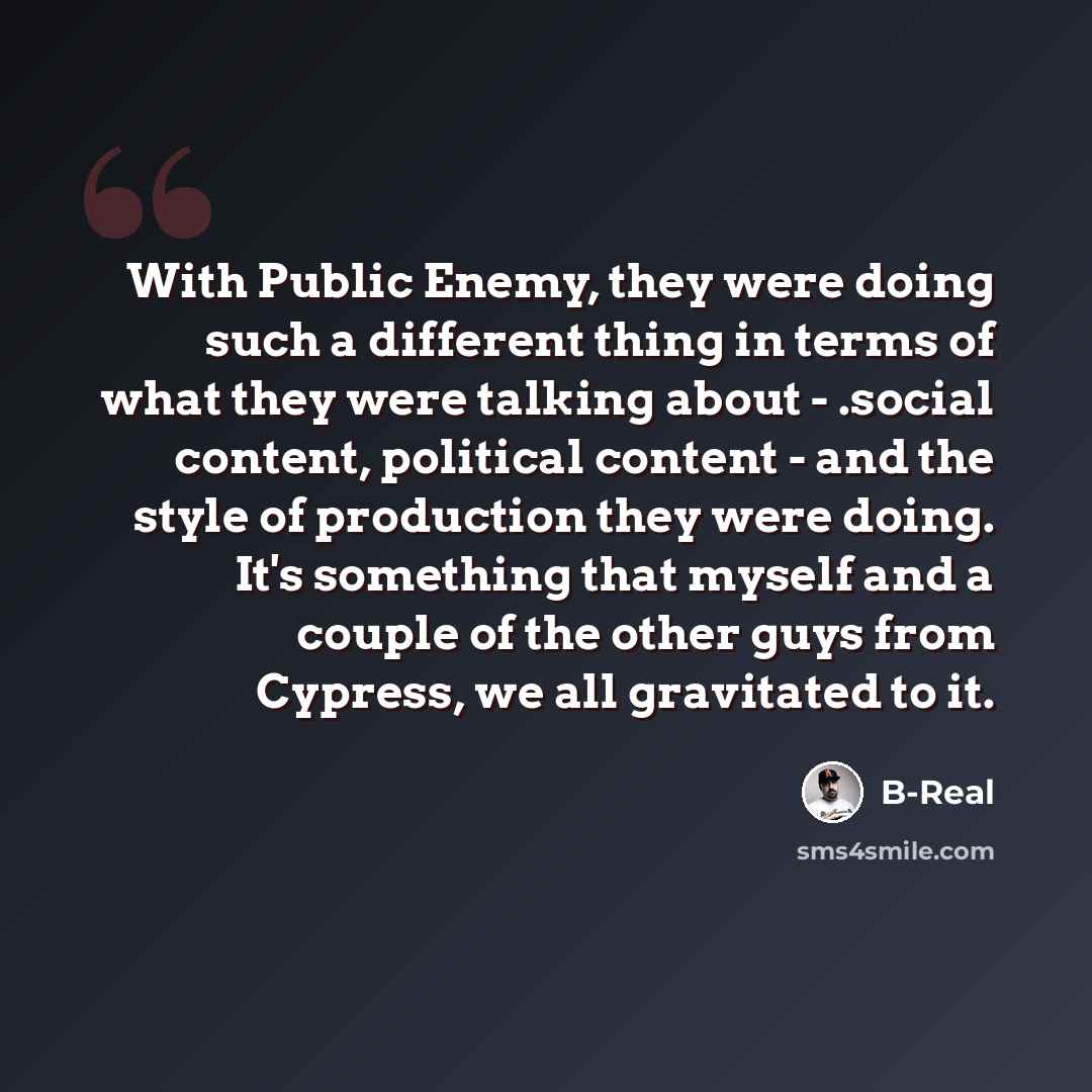 “With Public Enemy, they were doing such a different thing in terms of what they were talking about - .social content, political content - and the style of production they were doing. It's something that myself and a couple of the other guys from Cypress, we all gravitated to it.” quote by B-Real