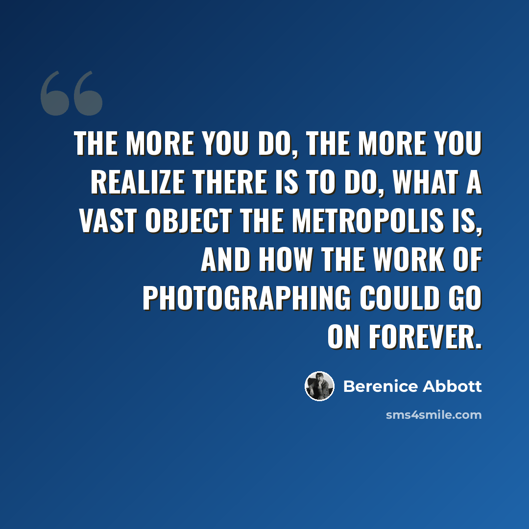“The more you do, the more you realize there is to do, what a vast object the metropolis is, and how the work of photographing could go on forever.” quote by Berenice Abbott