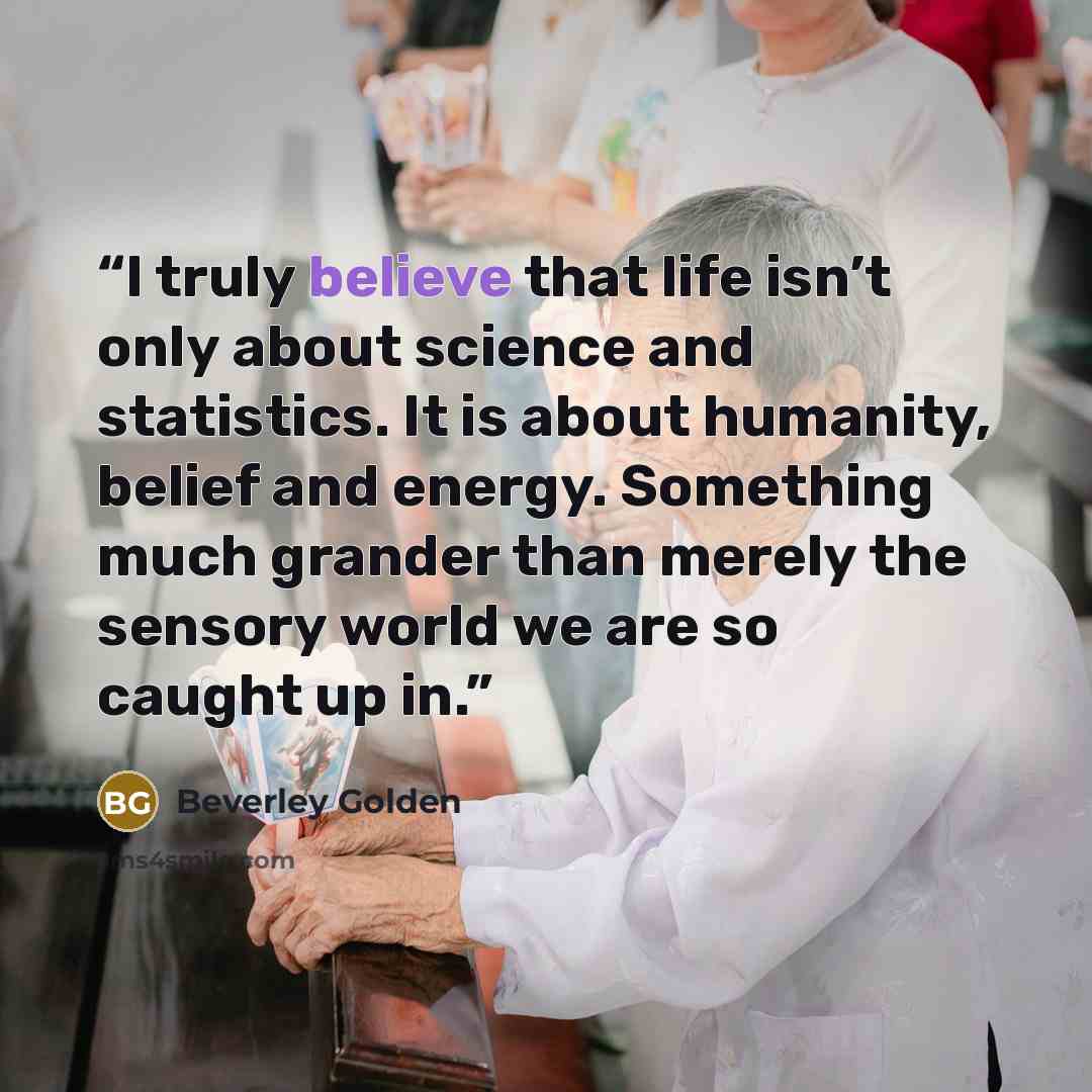“I truly believe that life isn’t only about science and statistics. It is about humanity, belief and energy. Something much grander than merely the sensory world we are so caught up in.” quote by Beverley Golden