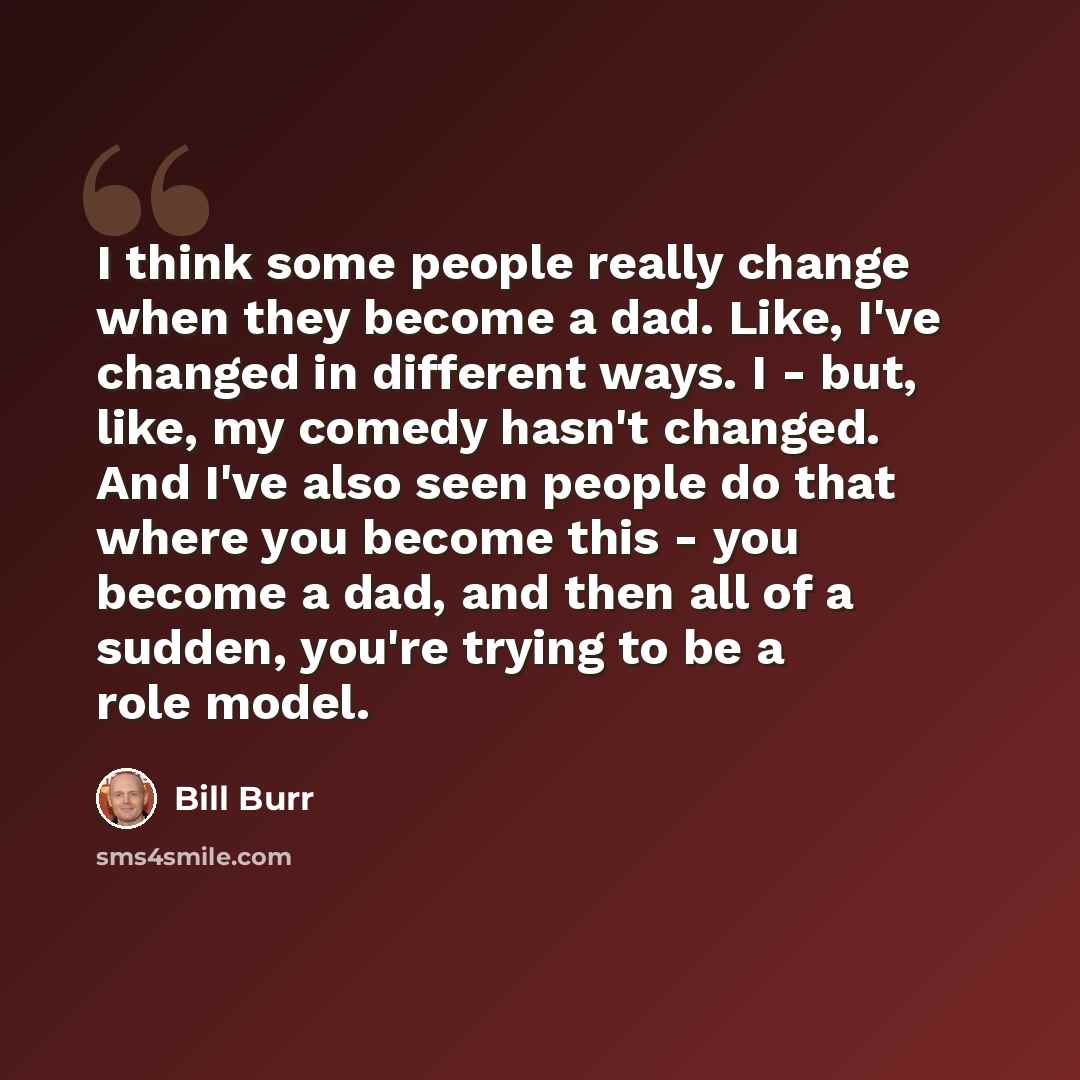 “I think some people really change when they become a dad. Like, I've changed in different ways. I - but, like, my comedy hasn't changed. And I've also seen people do that where you become this - you become a dad, and then all of a sudden, you're trying to be a role model.” quote by Bill Burr