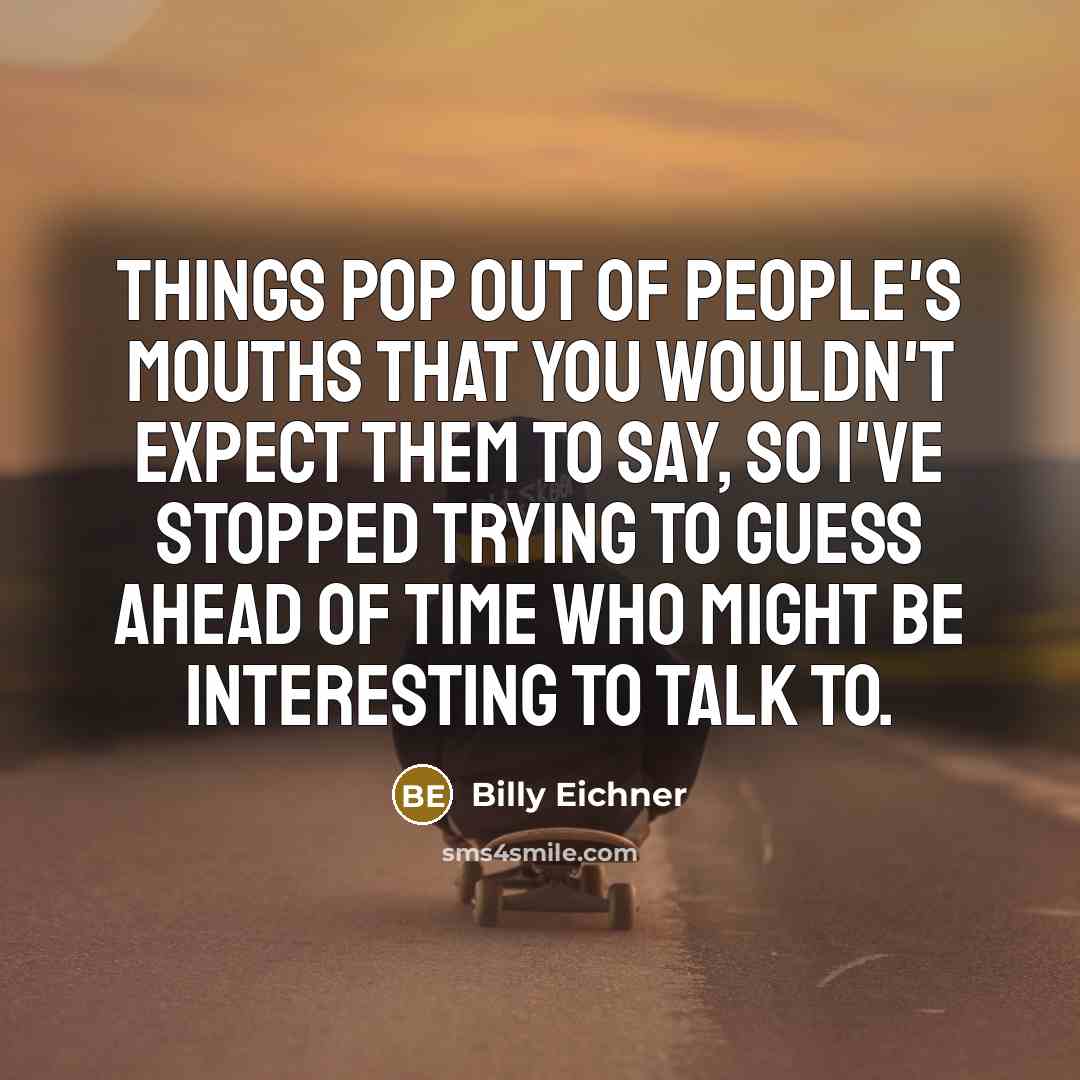 “Things pop out of people's mouths that you wouldn't expect them to say, so I've stopped trying to guess ahead of time who might be interesting to talk to.” quote by Billy Eichner