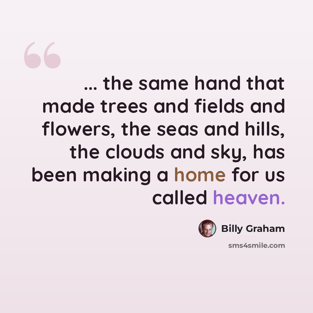 “... the same hand that made trees and fields and flowers, the seas and hills, the clouds and sky, has been making a home for us called heaven.” quote by Billy Graham