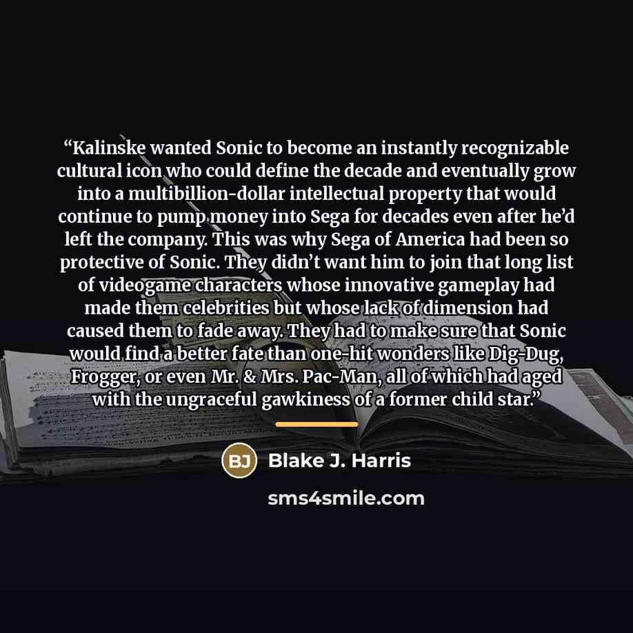 “Kalinske wanted Sonic to become an instantly recognizable cultural icon who could define the decade and eventually grow into a multibillion-dollar intellectual property that would continue to pump money into Sega for decades even after he’d left the company. This was why Sega of America had been…” quote by Blake J. Harris