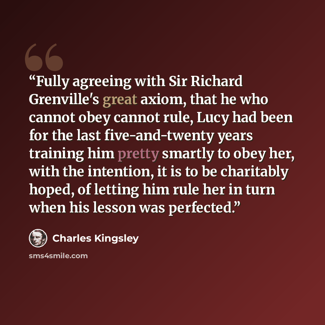 “Fully agreeing with Sir Richard Grenville's great axiom, that he who cannot obey cannot rule, Lucy had been for the last five-and-twenty years training him pretty smartly to obey her, with the intention, it is to be charitably hoped, of letting him rule her in turn when his lesson was perfected.” quote by Charles Kingsley