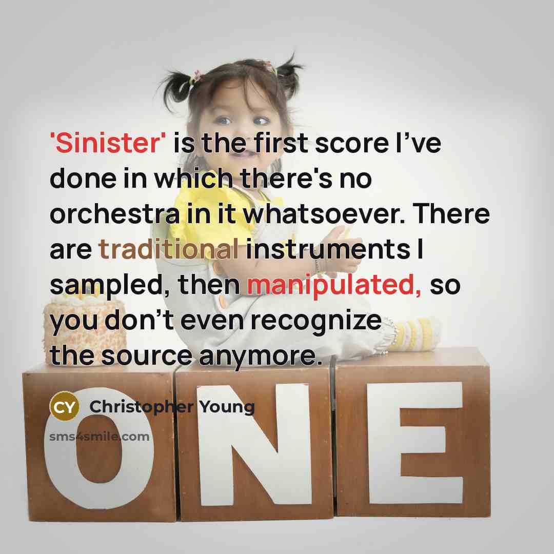 “'Sinister' is the first score I've done in which there's no orchestra in it whatsoever. There are traditional instruments I sampled, then manipulated, so you don't even recognize the source anymore.” quote by Christopher Young