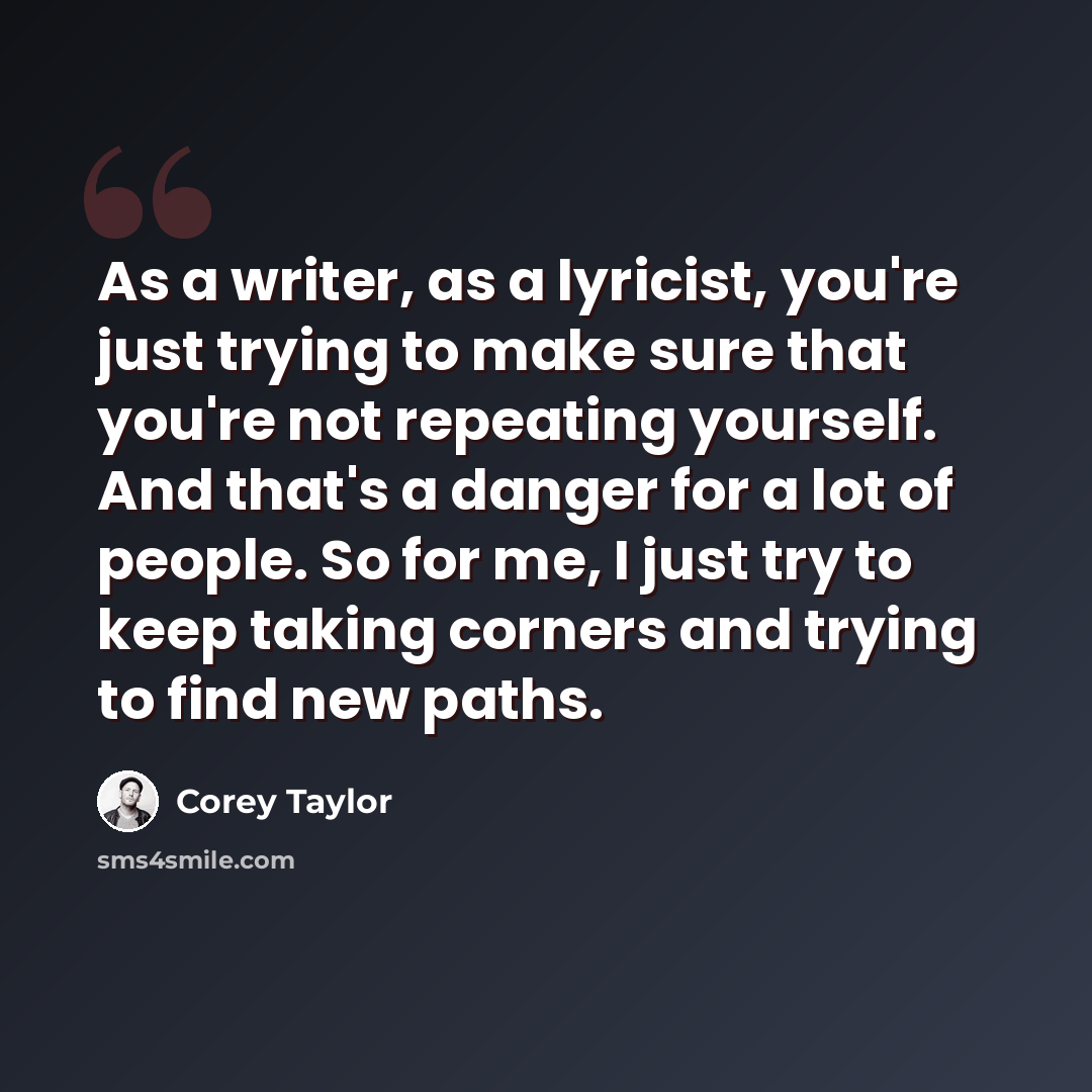 “As a writer, as a lyricist, you're just trying to make sure that you're not repeating yourself. And that's a danger for a lot of people. So for me, I just try to keep taking corners and trying to find new paths.” quote by Corey Taylor