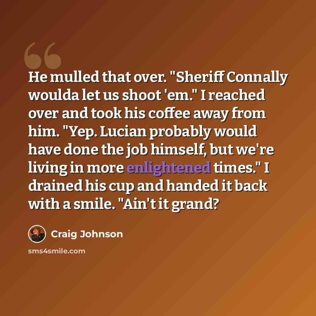 “He mulled that over. "Sheriff Connally woulda let us shoot 'em." I reached over and took his coffee away from him. "Yep. Lucian probably would have done the job himself, but we're living in more enlightened times." I drained his cup and handed it back with a smile. "Ain't it grand?” quote by Craig Johnson