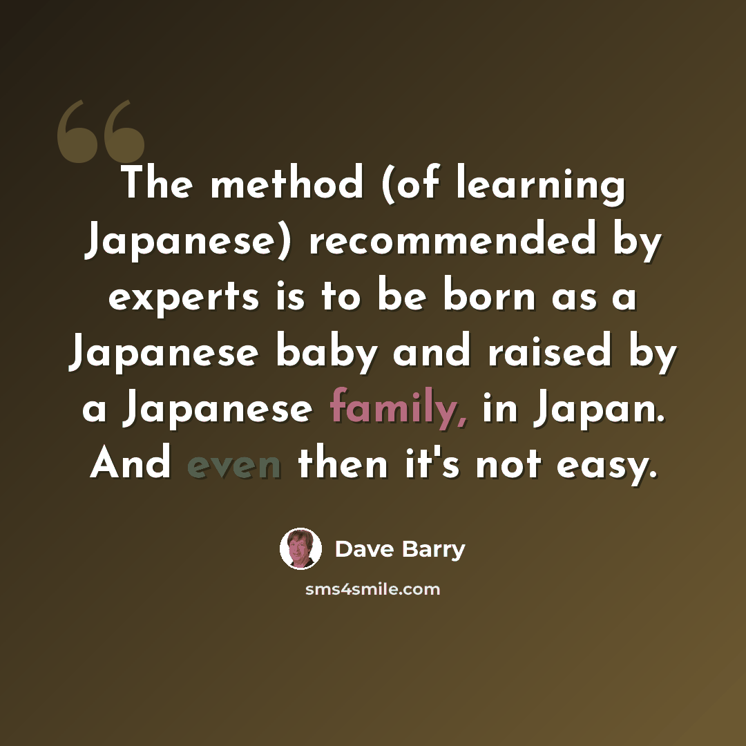 “The method (of learning Japanese) recommended by experts is to be born as a Japanese baby and raised by a Japanese family, in Japan. And even then it's not easy.” quote by Dave Barry