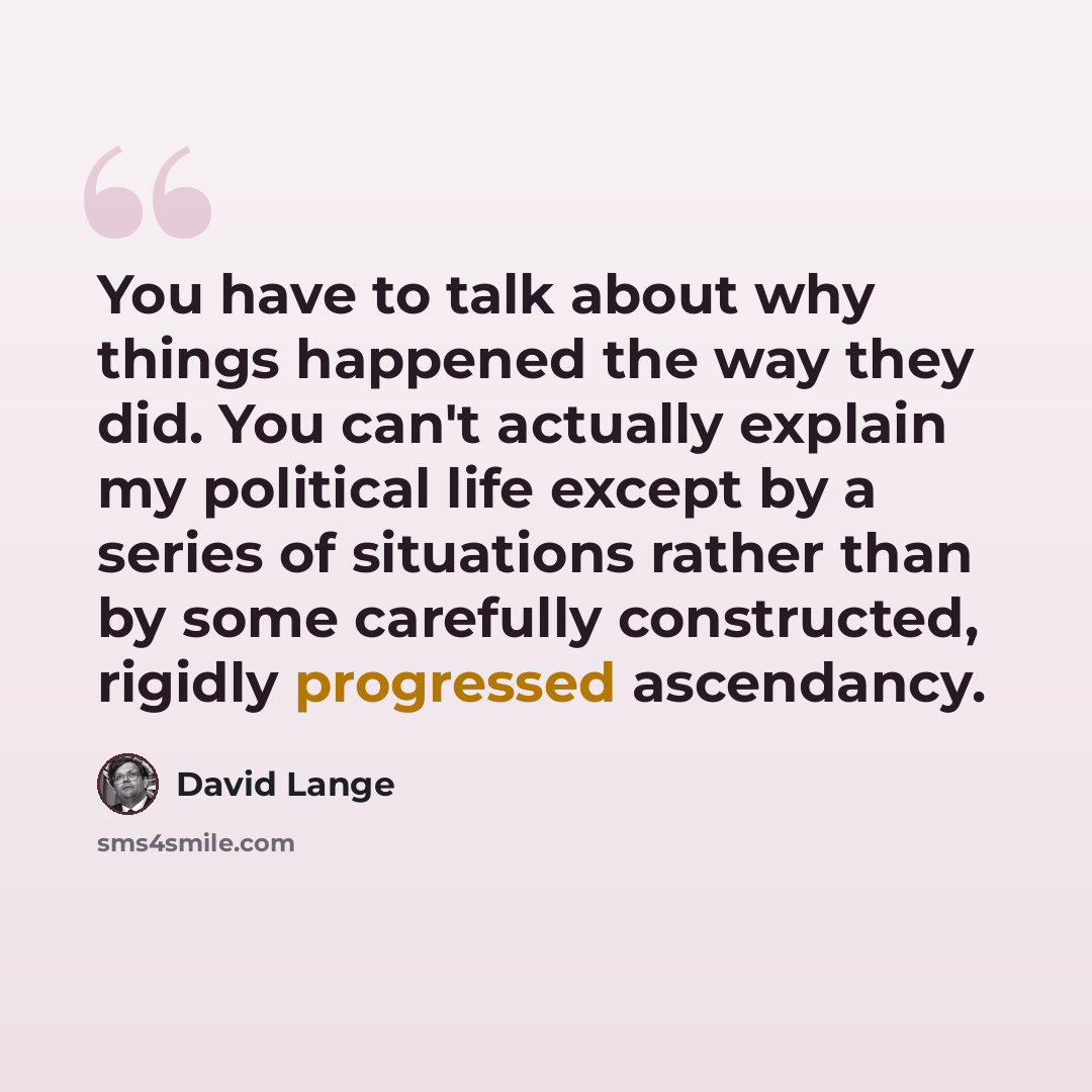 “You have to talk about why things happened the way they did. You can't actually explain my political life except by a series of situations rather than by some carefully constructed, rigidly progressed ascendancy.” quote by David Lange