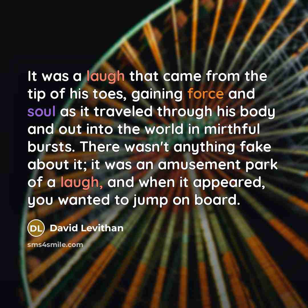 “It was a laugh that came from the tip of his toes, gaining force and soul as it traveled through his body and out into the world in mirthful bursts. There wasn't anything fake about it; it was an amusement park of a laugh, and when it appeared, you wanted to jump on board.” quote by David Levithan