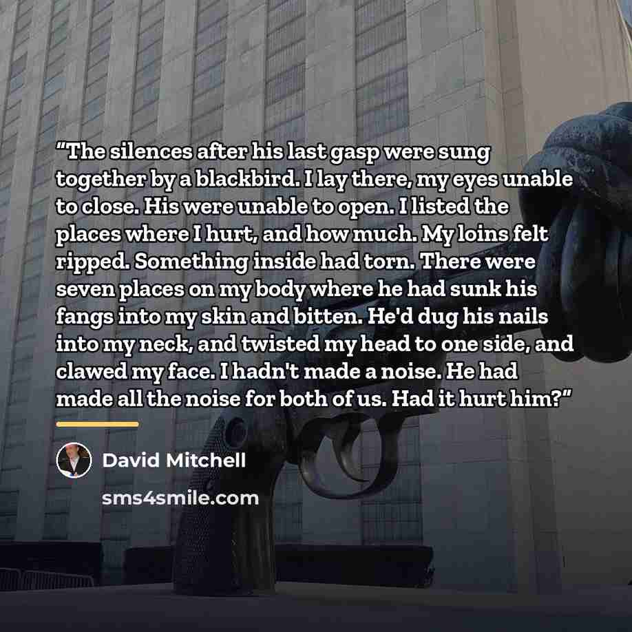 “The silences after his last gasp were sung together by a blackbird. I lay there, my eyes unable to close. His were unable to open. I listed the places where I hurt, and how much. My loins felt ripped. Something inside had torn. There were seven places on my body where he had sunk his fangs into my…” quote by David Mitchell