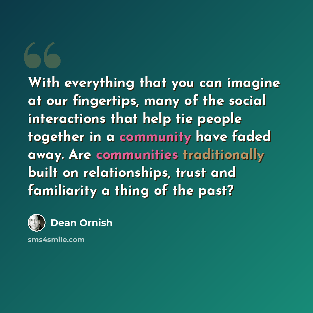 “With everything that you can imagine at our fingertips, many of the social interactions that help tie people together in a community have faded away. Are communities traditionally built on relationships, trust and familiarity a thing of the past?” quote by Dean Ornish
